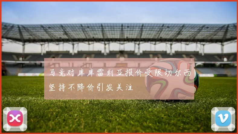 马竞对库库雷利亚报价受限切尔西坚持不降价引发关注