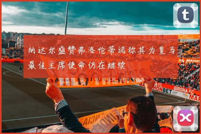 纳达尔盛赞弗洛伦蒂诺称其为皇马最佳主席使命仍在继续