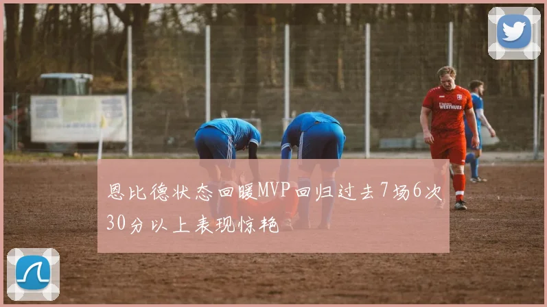 恩比德状态回暖MVP回归过去7场6次30分以上表现惊艳