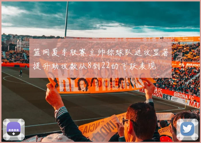 篮网夏季联赛主帅称球队进攻显著提升助攻数从8到22的飞跃表现