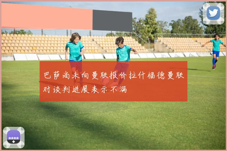巴萨尚未向曼联报价拉什福德曼联对谈判进展表示不满