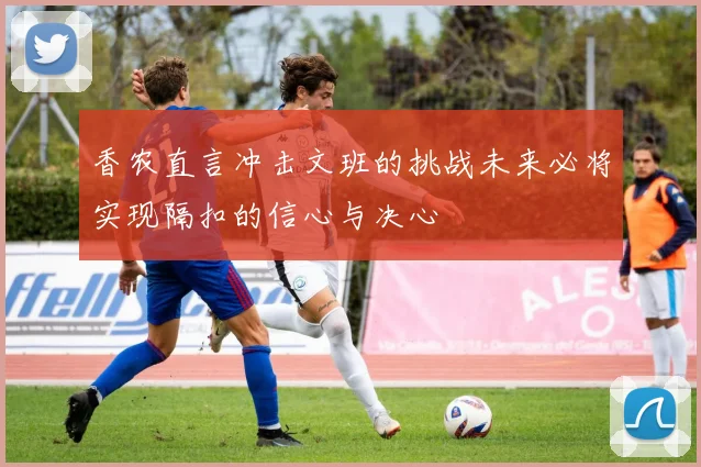 香农直言冲击文班的挑战未来必将实现隔扣的信心与决心