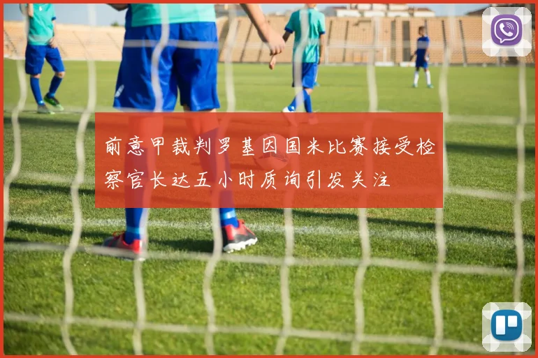 前意甲裁判罗基因国米比赛接受检察官长达五小时质询引发关注