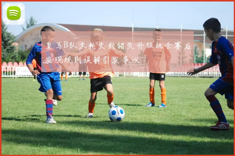 皇马B队末轮失利错失升级机会赛后发现规则误解引发争议