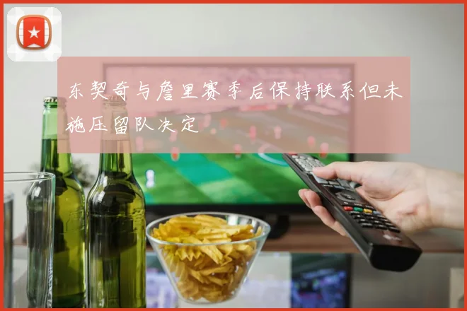 东契奇与詹里赛季后保持联系但未施压留队决定