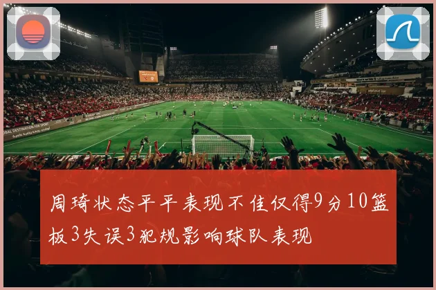 周琦状态平平表现不佳仅得9分10篮板3失误3犯规影响球队表现
