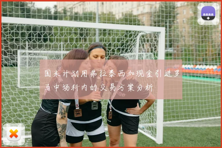 国米计划用弗拉泰西加现金引进罗马中场科内的交易方案分析