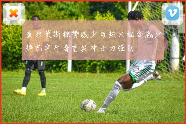 查尔莫斯称赞威少与热火组合威少热巴字母哥首发冲击力强劲