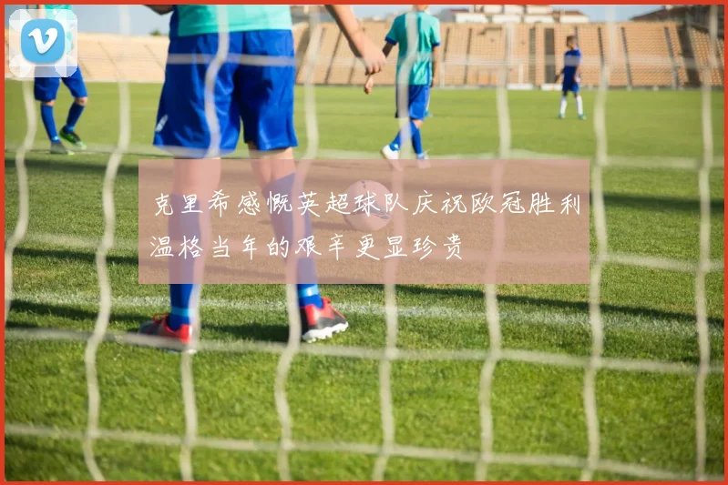 克里希感慨英超球队庆祝欧冠胜利温格当年的艰辛更显珍贵