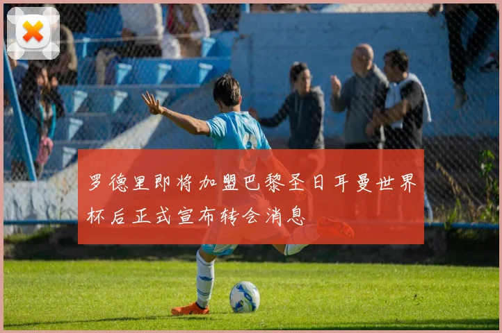 罗德里即将加盟巴黎圣日耳曼世界杯后正式宣布转会消息