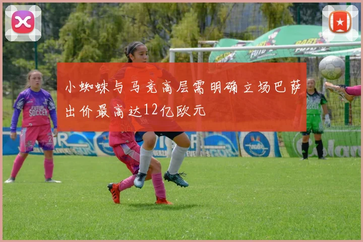 小蜘蛛与马竞高层需明确立场巴萨出价最高达12亿欧元