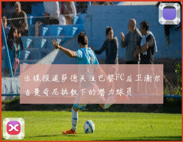 法媒报道萨德关注巴黎FC后卫谢尔吉曼奇尼执教下的潜力球员