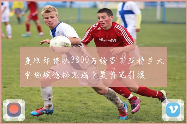 曼联即将以3800万镑签下亚特兰大中场埃德松完成今夏首笔引援