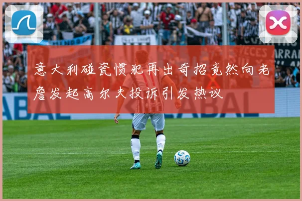 意大利碰瓷惯犯再出奇招竟然向老詹发起高尔夫投诉引发热议