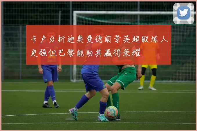 卡卢分析迪奥曼德前景英超锻炼人更强但巴黎能助其赢得荣耀