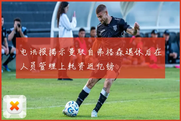 电讯报揭示曼联自弗格森退休后在人员管理上耗资近亿镑