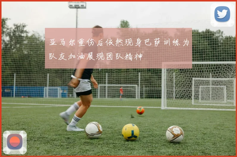 亚马尔重伤后依然现身巴萨训练为队友加油展现团队精神