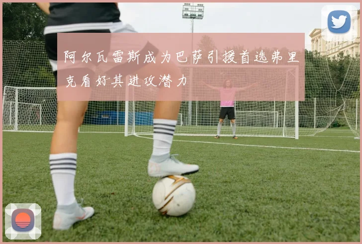 阿尔瓦雷斯成为巴萨引援首选弗里克看好其进攻潜力