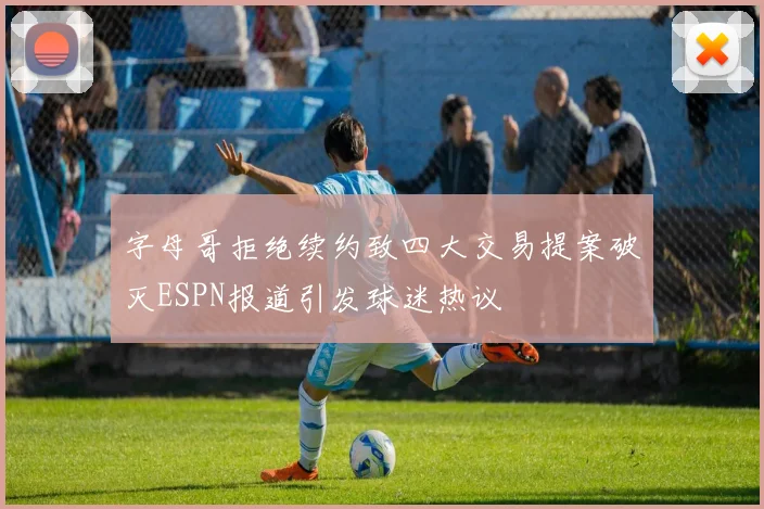 字母哥拒绝续约致四大交易提案破灭ESPN报道引发球迷热议