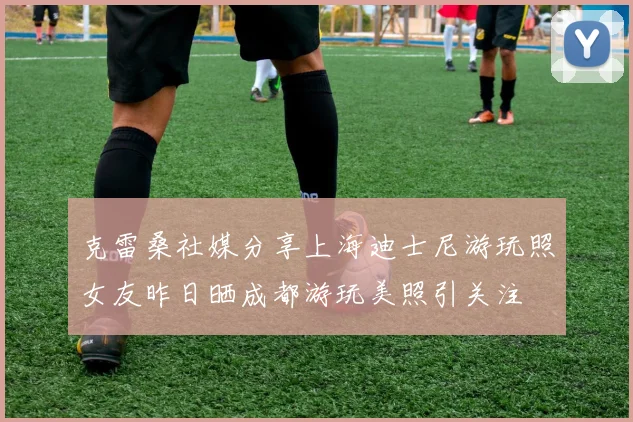 克雷桑社媒分享上海迪士尼游玩照女友昨日晒成都游玩美照引关注